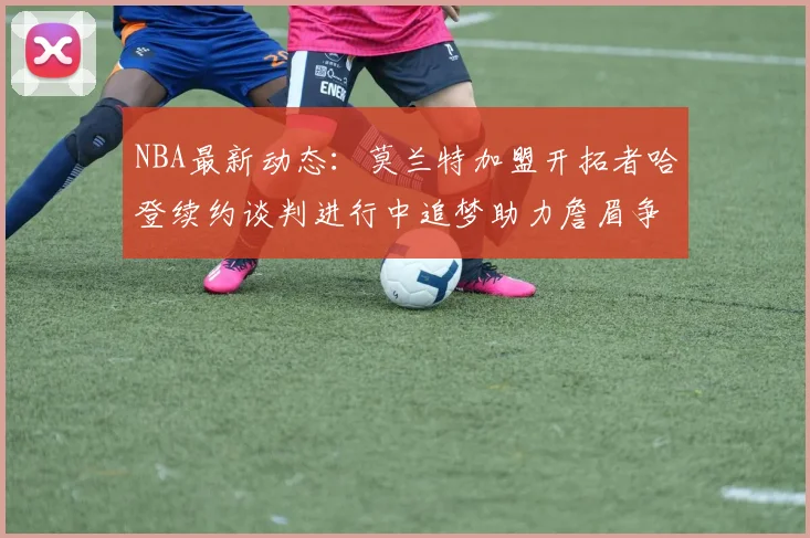 NBA最新动态：莫兰特加盟开拓者哈登续约谈判进行中追梦助力詹眉争冠