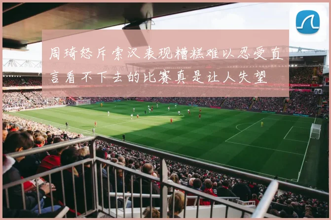 周琦怒斥索汉表现糟糕难以忍受直言看不下去的比赛真是让人失望