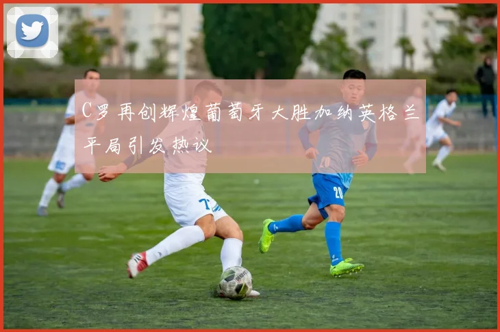 C罗再创辉煌葡萄牙大胜加纳英格兰平局引发热议