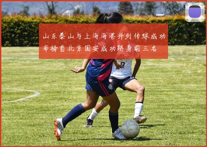 山东泰山与上海海港并列传球成功率榜首北京国安成功跻身前三名
