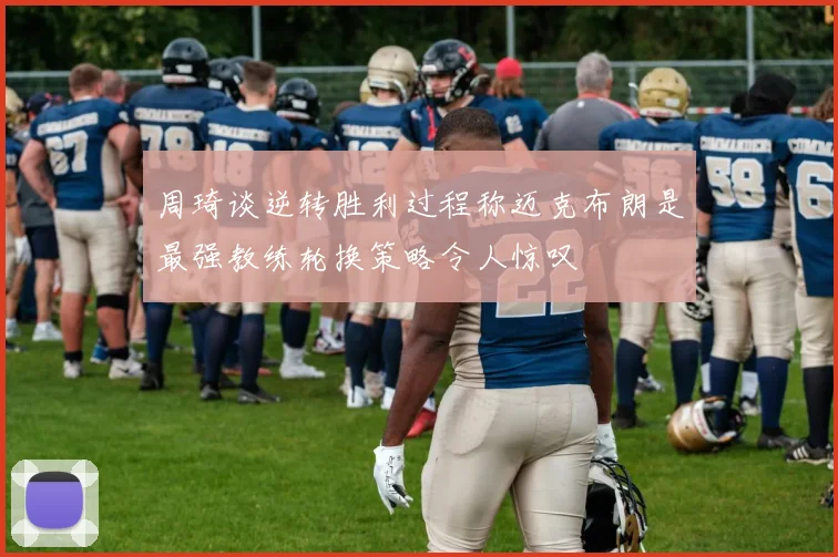 周琦谈逆转胜利过程称迈克布朗是最强教练轮换策略令人惊叹