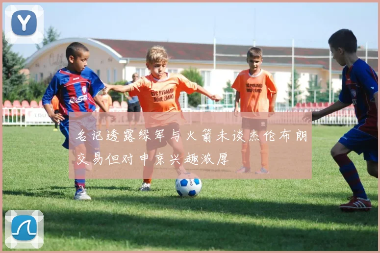 名记透露绿军与火箭未谈杰伦布朗交易但对申京兴趣浓厚