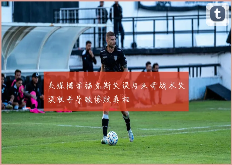 美媒揭示福克斯失误与米奇战术失误联手导致惨败真相