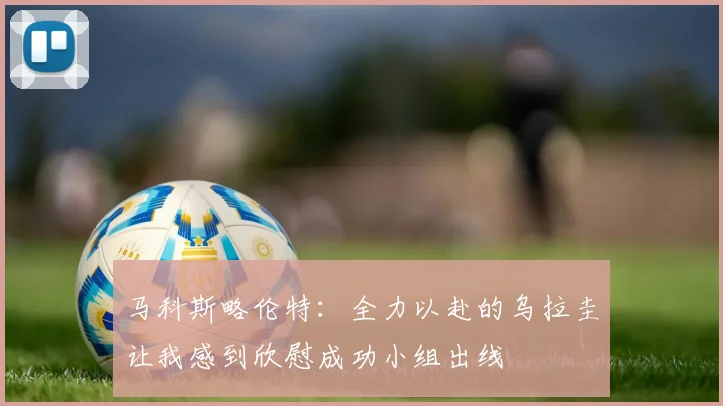 马科斯略伦特：全力以赴的乌拉圭让我感到欣慰成功小组出线