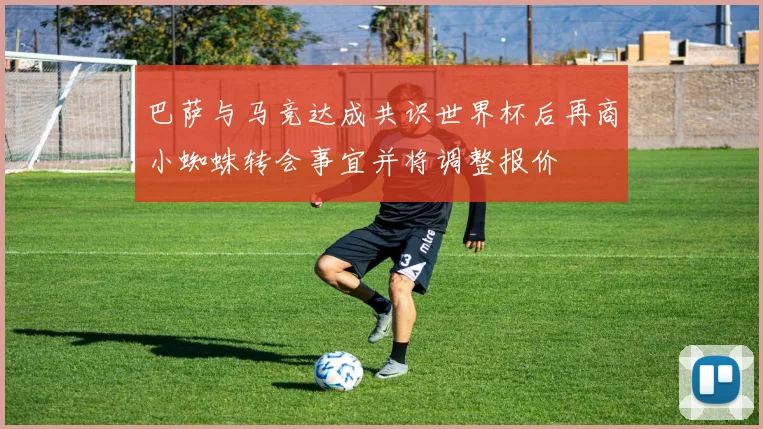 巴萨与马竞达成共识世界杯后再商小蜘蛛转会事宜并将调整报价