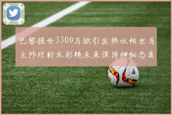 巴黎报价3300万欧引发热议帕尔马主帅对铃木彩艳未来保持神秘态度