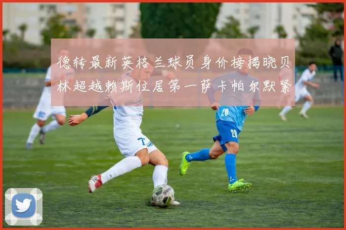 德转最新英格兰球员身价榜揭晓贝林超越赖斯位居第一萨卡帕尔默紧随其后