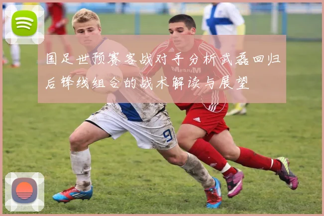 国足世预赛客战对手分析武磊回归后锋线组合的战术解读与展望