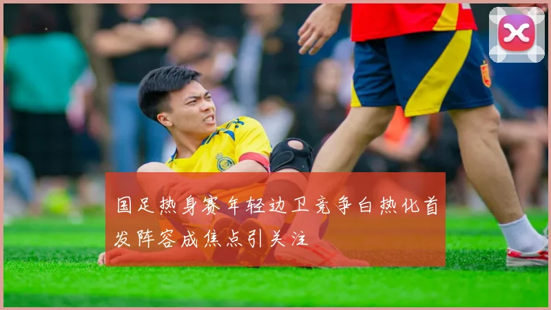 国足热身赛年轻边卫竞争白热化首发阵容成焦点引关注