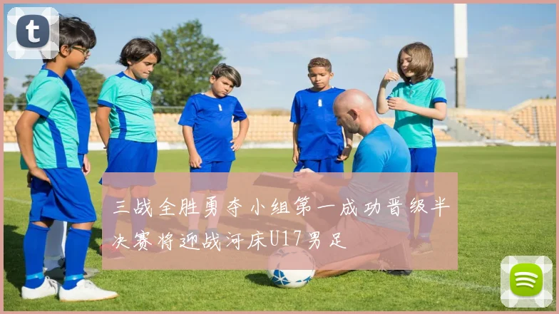 三战全胜勇夺小组第一成功晋级半决赛将迎战河床U17男足