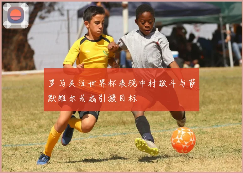 罗马关注世界杯表现中村敬斗与萨默维尔或成引援目标