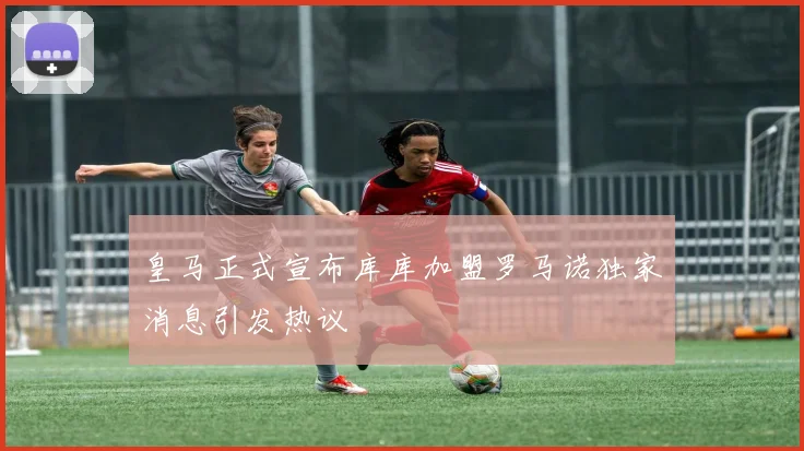 皇马正式宣布库库加盟罗马诺独家消息引发热议
