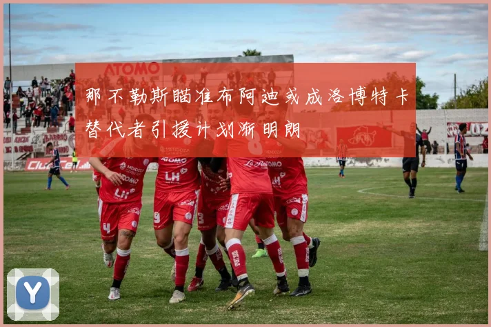 那不勒斯瞄准布阿迪或成洛博特卡替代者引援计划渐明朗
