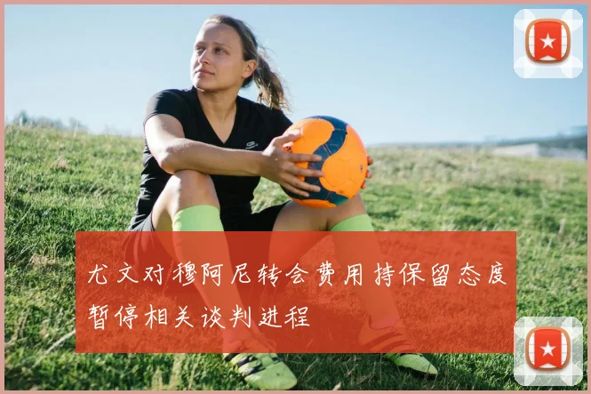 尤文对穆阿尼转会费用持保留态度暂停相关谈判进程